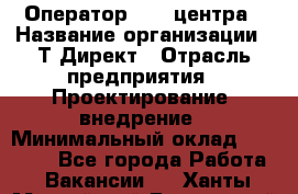 Оператор Call-центра › Название организации ­ Т-Директ › Отрасль предприятия ­ Проектирование, внедрение › Минимальный оклад ­ 15 000 - Все города Работа » Вакансии   . Ханты-Мансийский,Белоярский г.